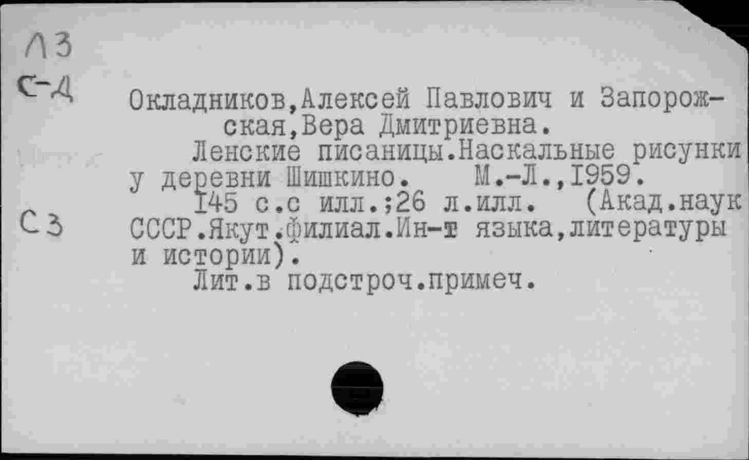 ﻿с-Д
Сз
Окладников,Алексей Павлович и Запорожская, Вера Дмитриевна.
Ленские писаницы.Наскальные рисунки у деревни Шишкино. М.-Л.,1959.
Ï45 с.с илл.;26 л.илл. (Акад.наук СССР.Якут.филиал.Ин-т языка,литературы и истории).
Лит.в подстроч.примеч.